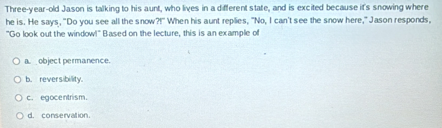 Three-year-old Jason is talking to his aunt, who lives in a different state, and is excited because it's snowing where
he is. He says, "Do you see all the snow ?!'' When his aunt replies, "No, I can't see the snow here," Jason responds,
"Go look out the window!" Based on the lecture, this is an example of
a. object permanence.
b. rever sibility.
c. egocentrism.
d. conservation.