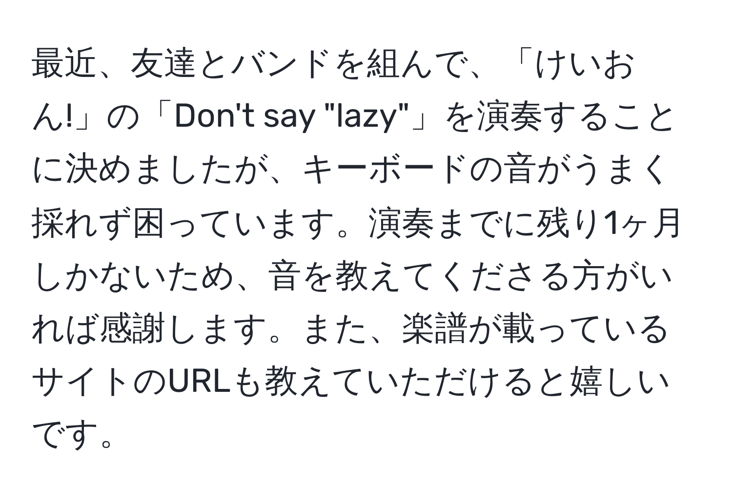 最近、友達とバンドを組んで、「けいおん!」の「Don't say "lazy"」を演奏することに決めましたが、キーボードの音がうまく採れず困っています。演奏までに残り1ヶ月しかないため、音を教えてくださる方がいれば感謝します。また、楽譜が載っているサイトのURLも教えていただけると嬉しいです。