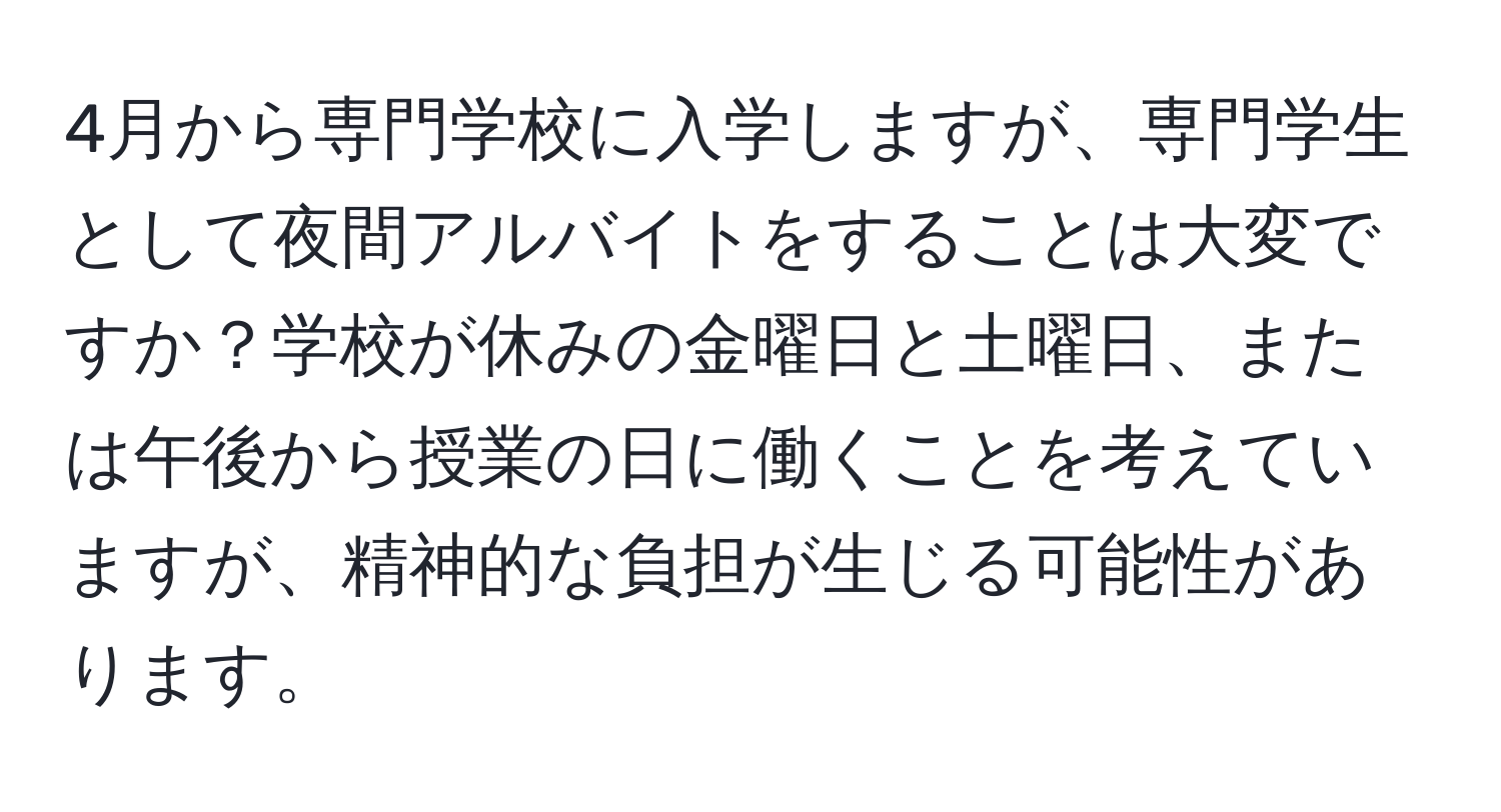 4月から専門学校に入学しますが、専門学生として夜間アルバイトをすることは大変ですか？学校が休みの金曜日と土曜日、または午後から授業の日に働くことを考えていますが、精神的な負担が生じる可能性があります。