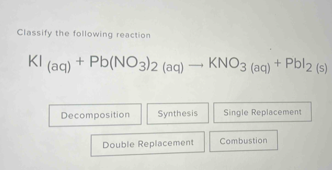 Classify the following reaction
KI_(aq)+Pb(NO_3)_2(aq)to KNO_3(aq)+PbI_2(s)
Decomposition Synthesis Single Replacement
Double Replacement Combustion