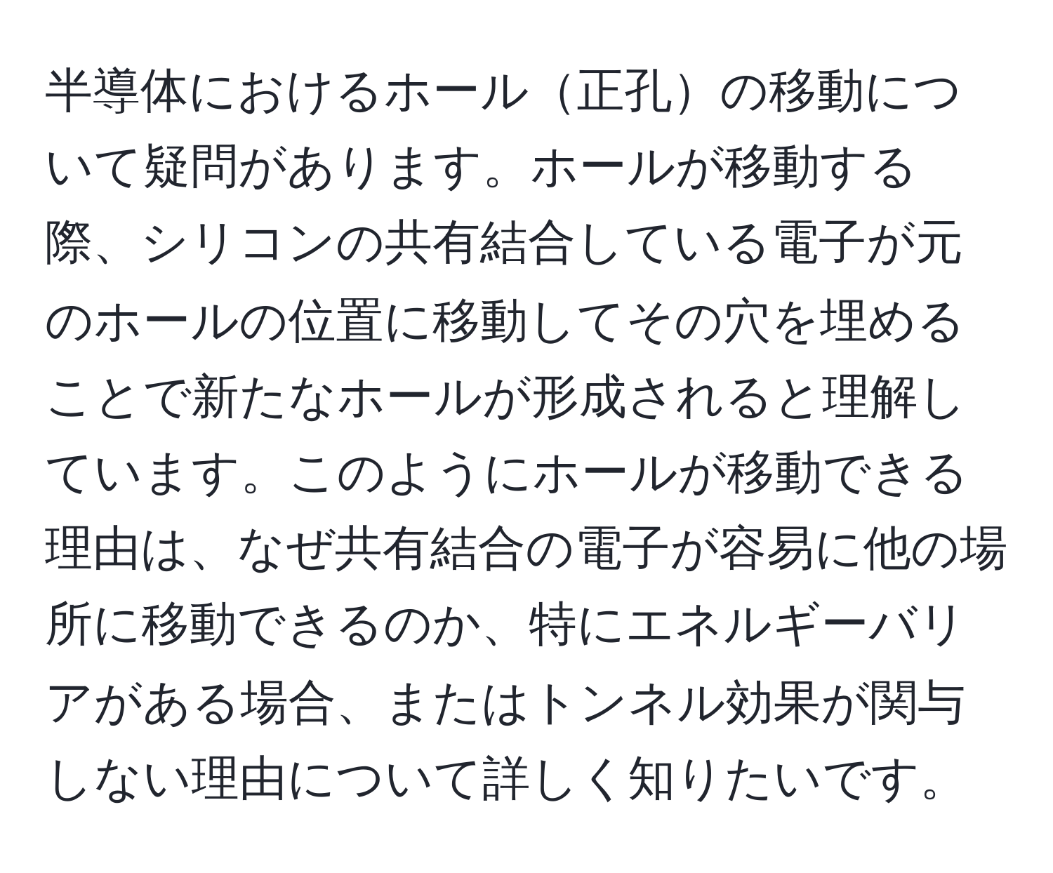 半導体におけるホール正孔の移動について疑問があります。ホールが移動する際、シリコンの共有結合している電子が元のホールの位置に移動してその穴を埋めることで新たなホールが形成されると理解しています。このようにホールが移動できる理由は、なぜ共有結合の電子が容易に他の場所に移動できるのか、特にエネルギーバリアがある場合、またはトンネル効果が関与しない理由について詳しく知りたいです。