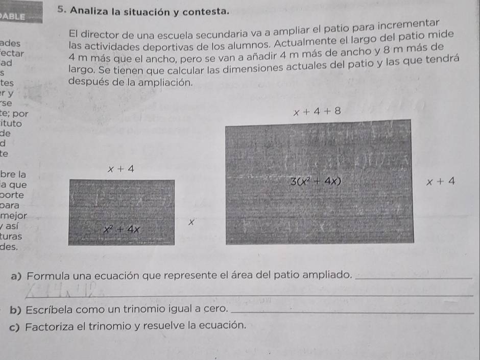 ABLE 5. Analiza la situación y contesta.
ades El director de una escuela secundaria va a ampliar el patio para incrementar
ectar las actividades deportivas de los alumnos. Actualmente el largo del patio mide
ad 4 m más que el ancho, pero se van a añadir 4 m más de ancho y 8 m más de
s
largo. Se tienen que calcular las dimensiones actuales del patio y las que tendrá
tes después de la ampliación.
r y
se
te; por
ituto
de
d
te
bre la
x+4
la que
borte
para
mejor
y así ×
x^2+4x
turas
des.
a) Formula una ecuación que represente el área del patio ampliado._
_
b) Escríbela como un trinomio igual a cero._
c) Factoriza el trinomio y resuelve la ecuación.