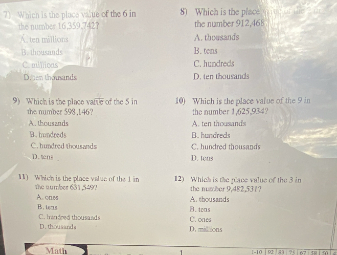 Which is the place value of the 6 in 8) Which is the place fue of the 2m
the number 16,359,742? the number 912,468
A. ten millions A. thousands
B. thousands B. tens
C. millions C. hundreds
D. ten thousands D. ten thousands
9) Which is the place vaite of the 5 in 10) Which is the place value of the 9 in
the number 598,146? the number 1,625,934?
A. thousands A. ten thousands
B. hundreds B. hundreds
C. hundred thousands C. hundred thousands
D. tens D. tens
11) Which is the place value of the 1 in 12) Which is the place value of the 3 in
the number 631,549? the number 9,482,531?
A. ones A. thousands
B. tens B. tens
C. hundred thousands C. ones
D.thousands D. millions
Math 1 1-10 92 83 75 67 58 1 50