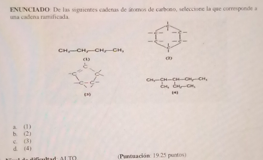 ENUNCIADO: De las siguientes cadenas de átomos de carbono, seleccione la que corresponde a
una cadena ramificada.
|
CH_3-CH_2- CH_2-CH_3
beginarrayr 6yfrac m^((frac 10endarray))
(2)
beginarrayr CH,-CH-CH-CH_2-CH_3CH_3,CH_3CH_2-CH_3 (CH_3endarray 
a. (1)
b. (2)
c. (3)
d. (4)
(Puntuación: 19.25 puntos)