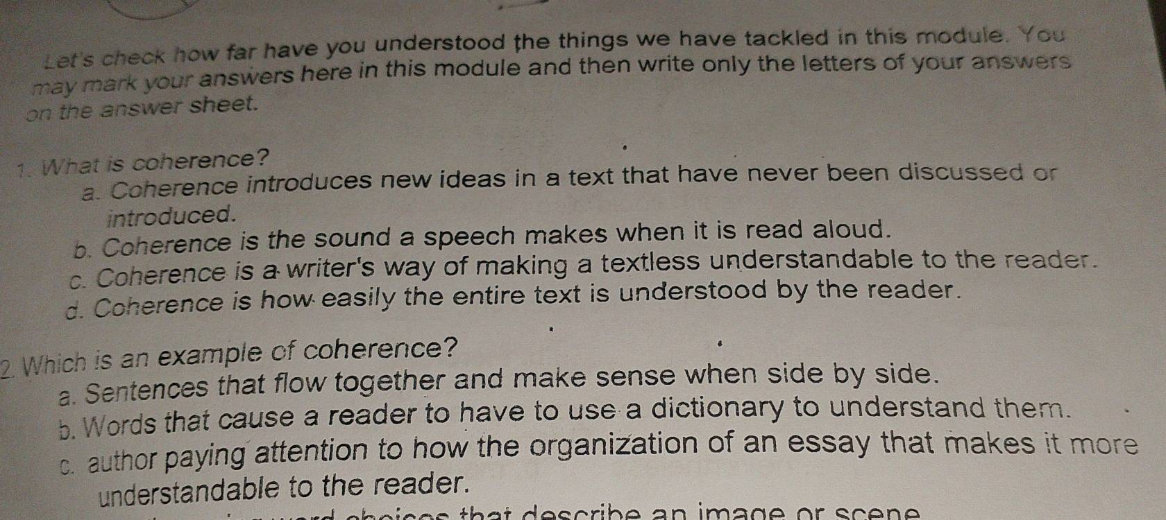 Let's check how far have you understood the things we have tackled in this module. You
may mark your answers here in this module and then write only the letters of your answers.
on the answer sheet.
1. What is coherence?
a. Coherence introduces new ideas in a text that have never been discussed or
introduced.
b. Coherence is the sound a speech makes when it is read aloud.
c. Coherence is a writer's way of making a textless understandable to the reader.
d. Coherence is how easily the entire text is understood by the reader.
2. Which is an example of coherence?
a. Sentences that flow together and make sense when side by side.
b. Words that cause a reader to have to use a dictionary to understand them.
c. author paying attention to how the organization of an essay that makes it more 
understandable to the reader.
s e s tha t describe an image or sce ne .