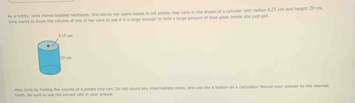 As a hobby, Joira makes beaded necklaces. She stores her spare beads in old potato chip cans in the shape of a cylinder with radius 4.25 cm and height 29 cm. 
Joira wants to know the volume of one of her cans to see if it is large enough to hold a large amount of blue glass beads she just got. 
Help Joira by finding the volume of a potato chip can. Do not round any intermediate steps, and use the π button on a calculator. Round your answer to the nearest 
tenth. Be sure to use the correct unit in your answer