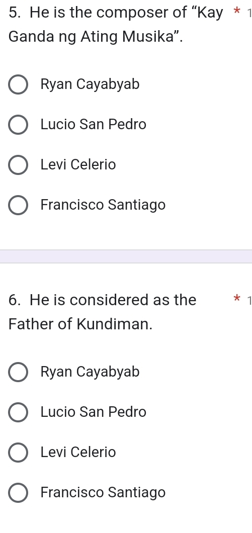 He is the composer of “Kay * 1
Ganda ng Ating Musika”.
Ryan Cayabyab
Lucio San Pedro
Levi Celerio
Francisco Santiago
6. He is considered as the * 1
Father of Kundiman.
Ryan Cayabyab
Lucio San Pedro
Levi Celerio
Francisco Santiago