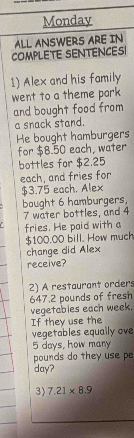 Monday 
ALL ANSWERS ARE IN 
COMPLETE SENTENCES! 
1) Alex and his family 
went to a theme park 
and bought food from 
a snack stand. 
He bought hamburgers 
for $8.50 each, water 
bottles for $2.25
each, and fries for
$3.75 each. Alex 
bought 6 hamburgers,
7 water bottles, and 4
fries. He paid with a
$100.00 bill. How much 
change did Alex 
receive? 
2) A restaurant orders
647.2 pounds of fresh 
vegetables each week. 
If they use the 
vegetables equally ove
5 days, how many
pounds do they use pe
day? 
3) 7.21* 8.9