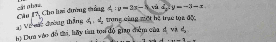 cắt nhau. 
Câu 17, Cho hai đường thắng d_1:y=2x-3 và d_2:y=-3-x. 
a) Về các đường thắng d_1, d_2 trong cùng một hệ trục tọa độ; 
b) Dựa vào đồ thị, hãy tìm tọa độ giao điểm của d_1 và d_2. 
_ * _ 3 và d· y=3-x