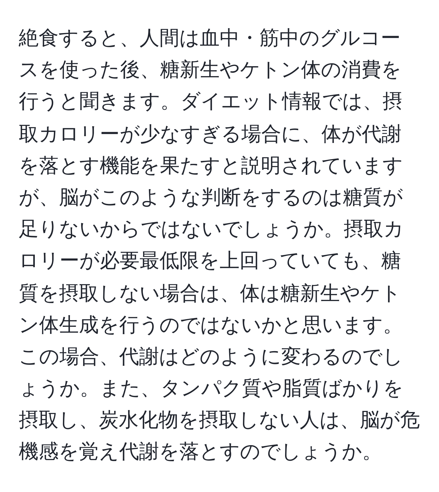 絶食すると、人間は血中・筋中のグルコースを使った後、糖新生やケトン体の消費を行うと聞きます。ダイエット情報では、摂取カロリーが少なすぎる場合に、体が代謝を落とす機能を果たすと説明されていますが、脳がこのような判断をするのは糖質が足りないからではないでしょうか。摂取カロリーが必要最低限を上回っていても、糖質を摂取しない場合は、体は糖新生やケトン体生成を行うのではないかと思います。この場合、代謝はどのように変わるのでしょうか。また、タンパク質や脂質ばかりを摂取し、炭水化物を摂取しない人は、脳が危機感を覚え代謝を落とすのでしょうか。