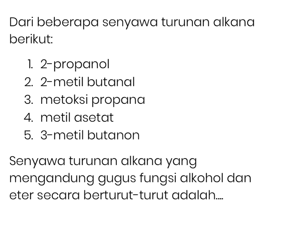 Dari beberapa senyawa turunan alkana 
berikut: 
1. 2 -propanol 
2. 2 -metil butanal 
3. metoksi propana 
4. metil asetat 
5. 3 -metil butanon 
Senyawa turunan alkana yang 
mengandung gugus fungsi alkohol dan 
eter secara berturut-turut adalah....