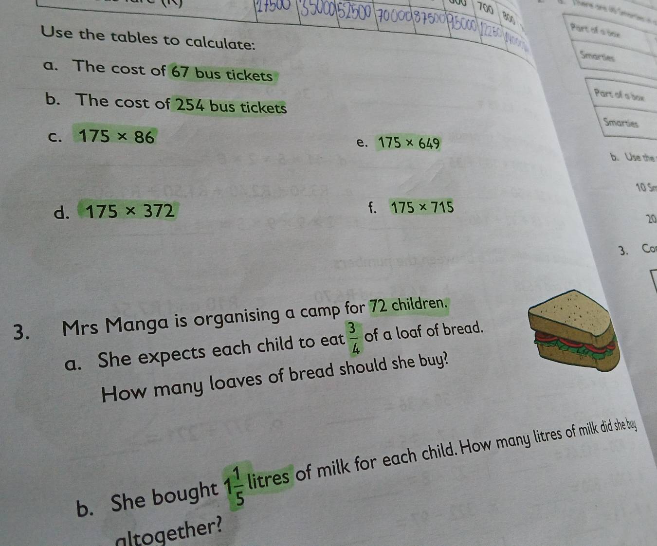 700
800
Part of a sne 
Use the tables to calculate: 
Smarties 
a. The cost of 67 bus tickets 
b. The cost of 254 bus tickets 
C. 175* 86
e. 175* 649
b. Use the
10 Sm 
d. 175* 372 f. 175* 715
20
3. Co 
3. Mrs Manga is organising a camp for 72 children. 
a. She expects each child to eat  3/4  of a loaf of bread. 
How many loaves of bread should she buy? 
b. She bought 1 1/5  litres of milk for each child. How many litres of milk did she buy 
altogether?