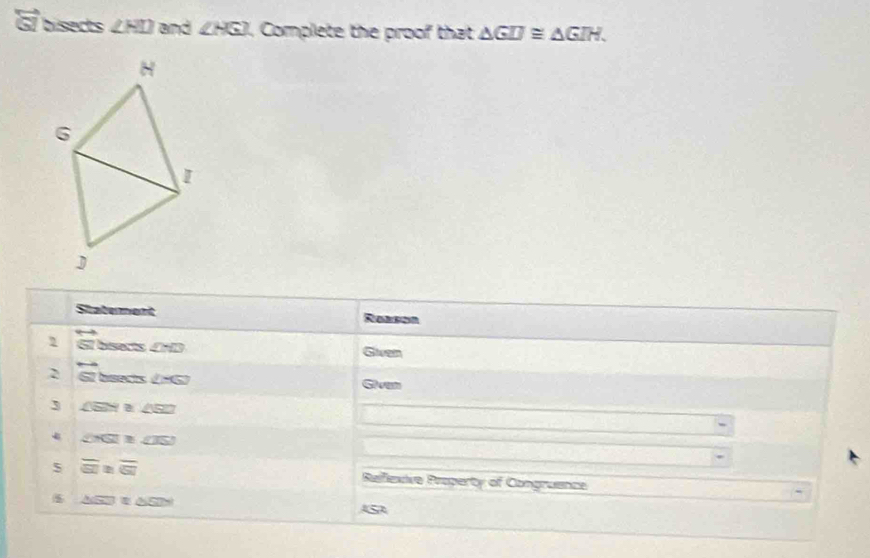 G7 bisects ∠ HIO and ∠ HGI , Complete the proof that △ GIJ≌ △ GIH.
H
6 
I 
J 
Staterent Reeson 
2 biserts (D Given 
2 hisects ∠ -G Siven 
3 ∠ SSN ∠ SZZ
∠ NSI≌ ∠ JSJ
5 overline GI≌ overline GI Reiflexive Property of Congruence
△ GD'=△ 50°
ASA