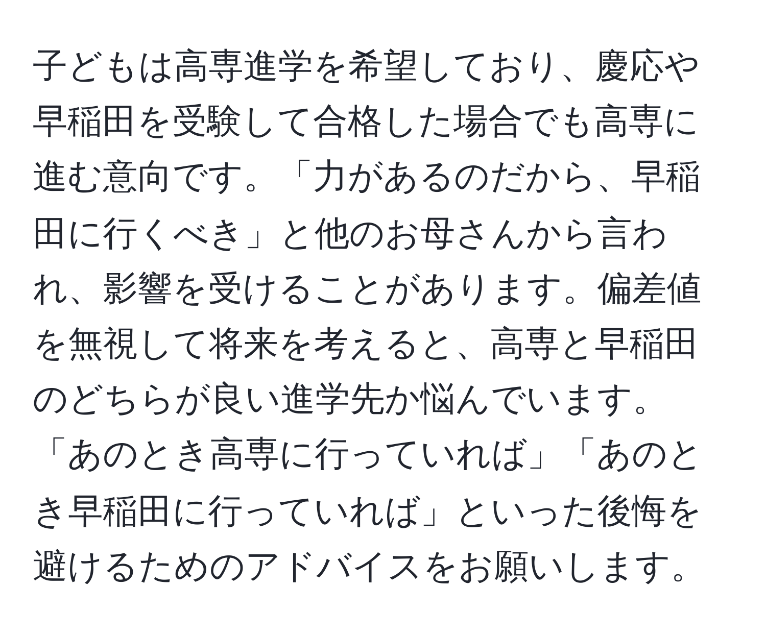 子どもは高専進学を希望しており、慶応や早稲田を受験して合格した場合でも高専に進む意向です。「力があるのだから、早稲田に行くべき」と他のお母さんから言われ、影響を受けることがあります。偏差値を無視して将来を考えると、高専と早稲田のどちらが良い進学先か悩んでいます。「あのとき高専に行っていれば」「あのとき早稲田に行っていれば」といった後悔を避けるためのアドバイスをお願いします。