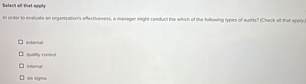 Select all that apply
In order to evaluate an organization's effectiveness, a manager might conduct the which of the following types of audits? (Check all that apply.)
external
quality control
internal
six sigma