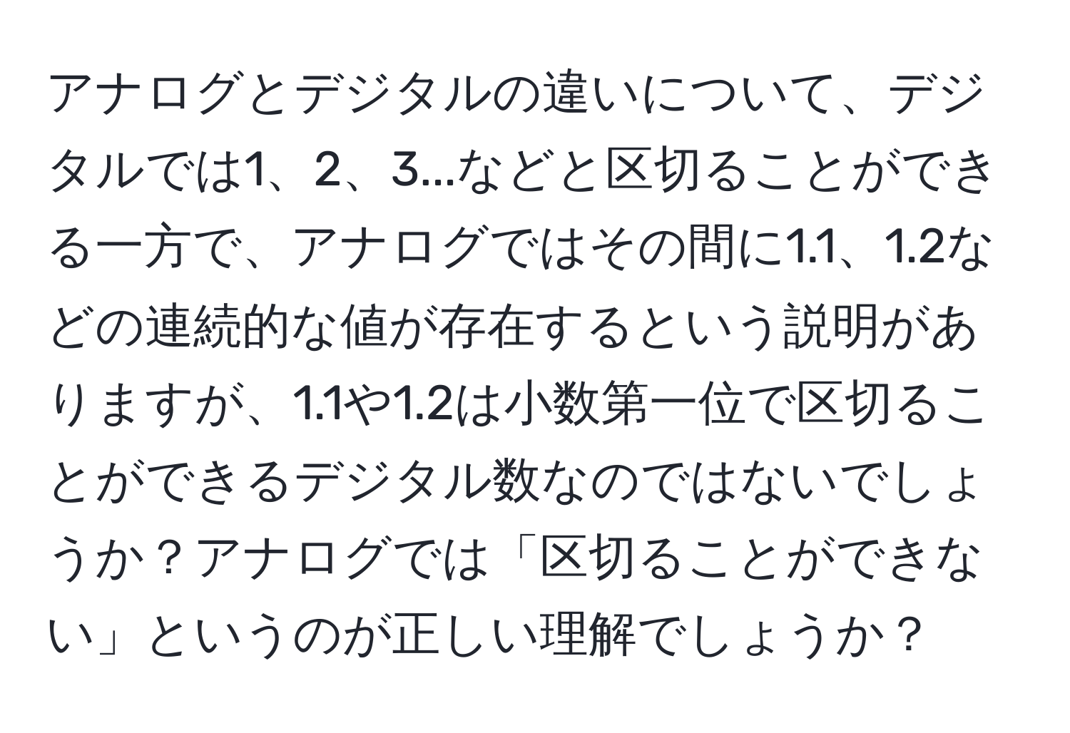 アナログとデジタルの違いについて、デジタルでは1、2、3...などと区切ることができる一方で、アナログではその間に1.1、1.2などの連続的な値が存在するという説明がありますが、1.1や1.2は小数第一位で区切ることができるデジタル数なのではないでしょうか？アナログでは「区切ることができない」というのが正しい理解でしょうか？