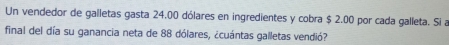 Un vendedor de galletas gasta 24,00 dólares en ingredientes y cobra $ 2.00 por cada galleta. Si a 
final del día su ganancia neta de 88 dólares, ¿cuántas galletas vendió?