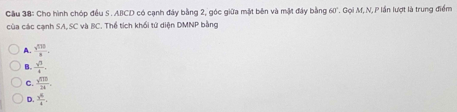 Cho hình chóp đều S. ABCD có cạnh đáy bằng 2, góc giữa mặt bên và mặt đáy bằng 60°. Gọi M,N,P lần lượt là trung điểm
của các cạnh SA,SC và BC. Thể tích khối tứ diện DMNP bằng
A.  sqrt(110)/8 .
B.  sqrt(3)/4 .
C.  sqrt(110)/24 .
D.  sqrt(6)/4 .