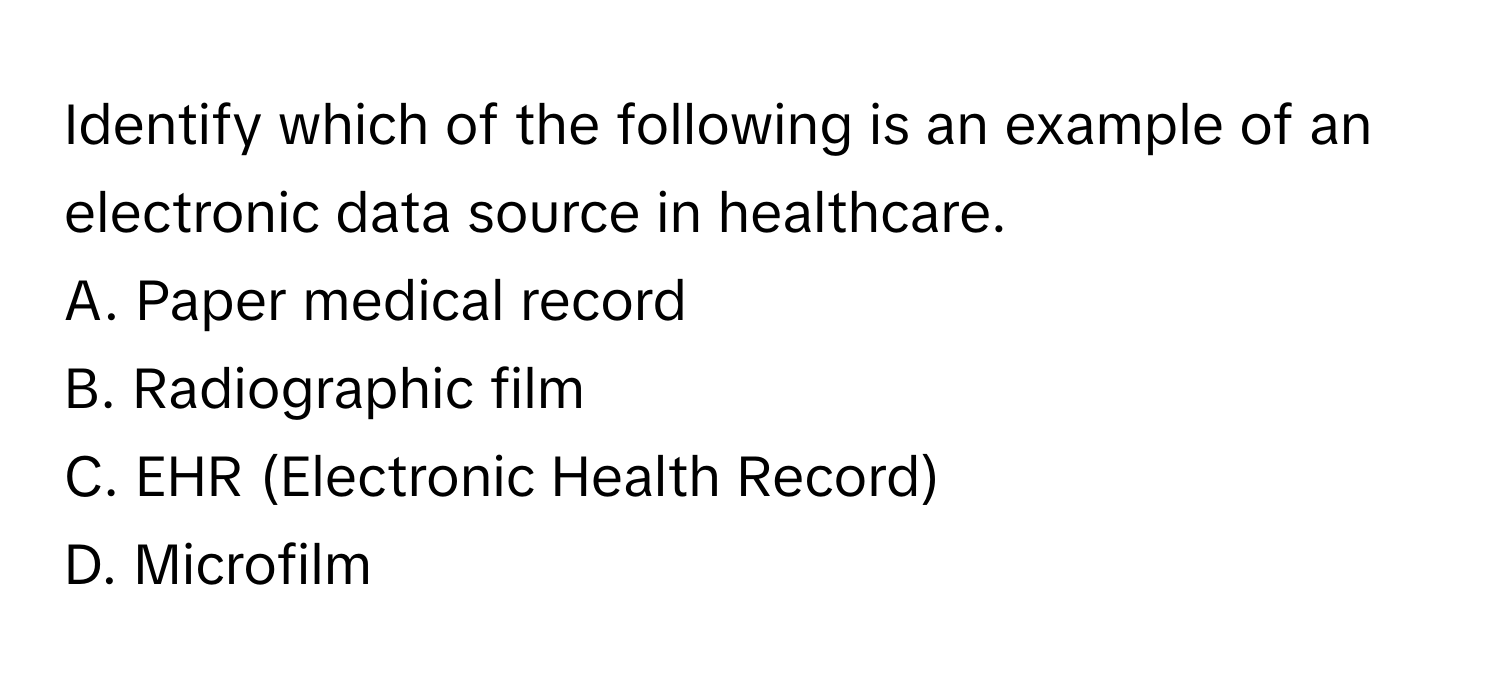 Identify which of the following is an example of an electronic data source in healthcare.

A. Paper medical record
B. Radiographic film
C. EHR (Electronic Health Record)
D. Microfilm