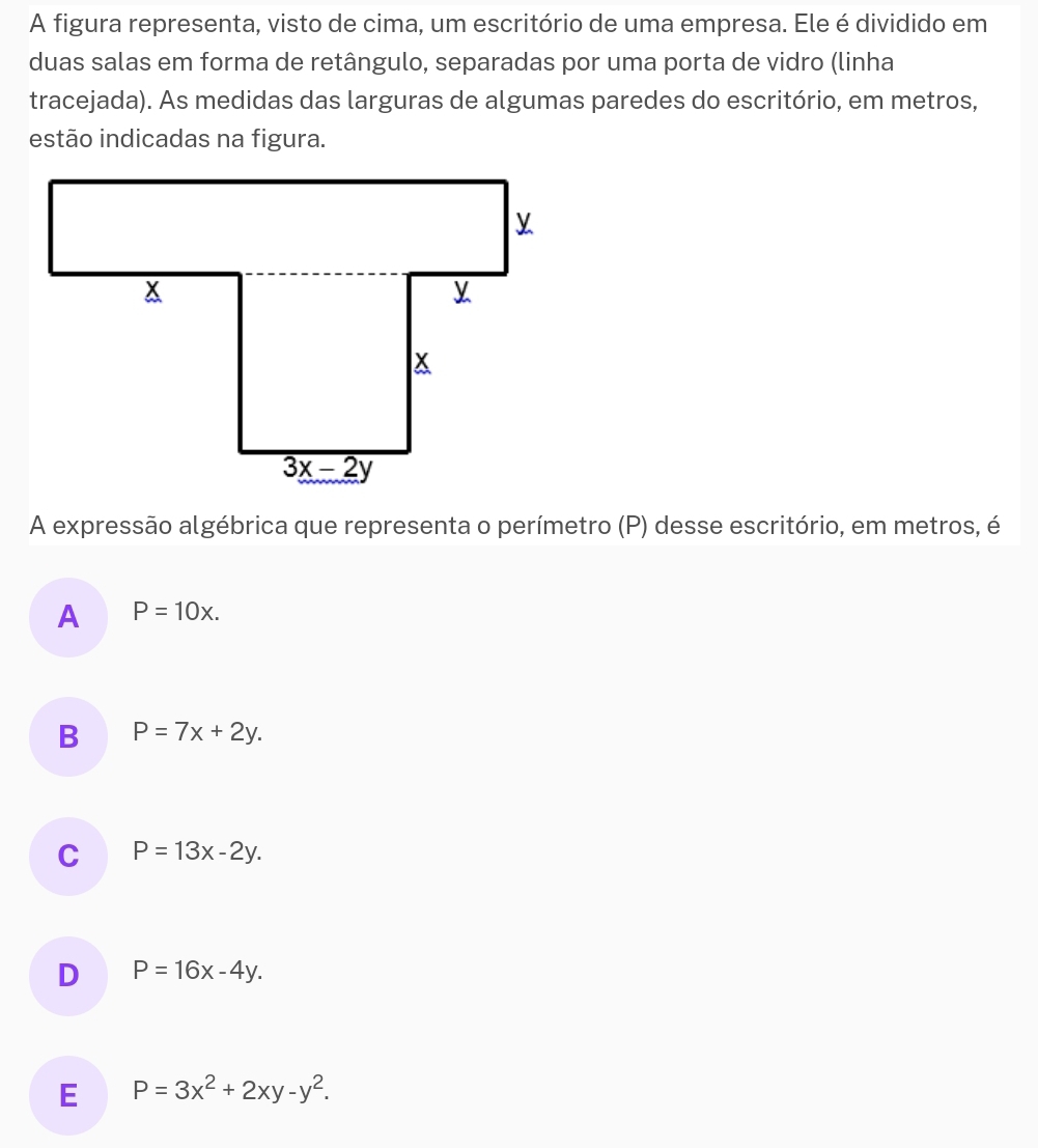 A figura representa, visto de cima, um escritório de uma empresa. Ele é dividido em
duas salas em forma de retângulo, separadas por uma porta de vidro (linha
tracejada). As medidas das larguras de algumas paredes do escritório, em metros,
estão indicadas na figura.
A expressão algébrica que representa o perímetro (P) desse escritório, em metros, é
A P=10x.
B P=7x+2y.
C P=13x-2y.
D P=16x-4y.
E P=3x^2+2xy-y^2.