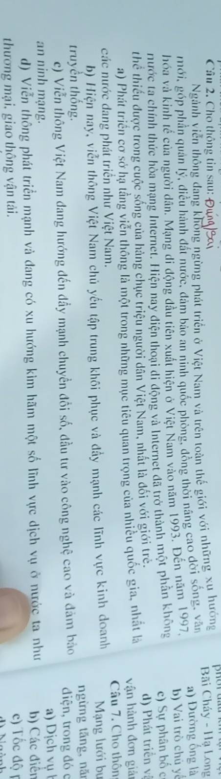 Cho thông tin sau:
Ngành viễn thông đang khổng ngừng phát triển ở Việt Nam và trên toàn thế giới với những xụ hướng Bãi Cháy - Hạ Long
mới, góp phần quản lý, điều hành đất nước, đâm bảo an ninh quốc phòng, đồng thời nâng cao đời sống, văn a) Đường ống là
hóa và kinh tế của người dân. Mạng di động đầu tiên xuất hiện ở Việt Nam vào năm 1993. Đến năm 1997,
b) Vai trò chủ yế
Hước ta chính thức hòa mạng Internet. Hiện nay điện thoại di động và Internet đã trở thành một phần không
c) Sự phân bố c
thể thiếu được trong cuộc sống của hàng chục triệu người dân Việt Nam, nhất là đối với giới trẻ.
d) Phát triển và
a) Phát triển cơ sở hạ tầng viễn thông là một trong những mục tiêu quan trọng của nhiều quốc gia, nhất là vận hành đơn giải
các nước dang phát triển như Việt Nam. Câu 7. Cho thôn
b) Hiện nay, viễn thông Việt Nam chủ yếu tập trung khôi phục và đẩy mạnh các lĩnh vực kinh doanh Mạng lưới bu
truyền thống. ngừng tăng, năr
c) Viễn thông Việt Nam đang hướng đến đầy mạnh chuyền đổi số, đầu tư vào công nghệ cao và đảm bảo điện, trong đó c
a) Dịch vụ 
an ninh mạng.
d) Viễn thông phát triển mạnh và đang có xu hướng kìm hãm một số lĩnh vực dịch vụ ở nước ta như b) Các điễn
thương mại, giao thông vận tải.
c) Tốc độ p