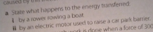 caused by this 
a State what happens to the energy transferred: 
i by a rower rowing a boat 
￥ by an electric motor used to raise a car park barrier. 
ork is done when a force of 300