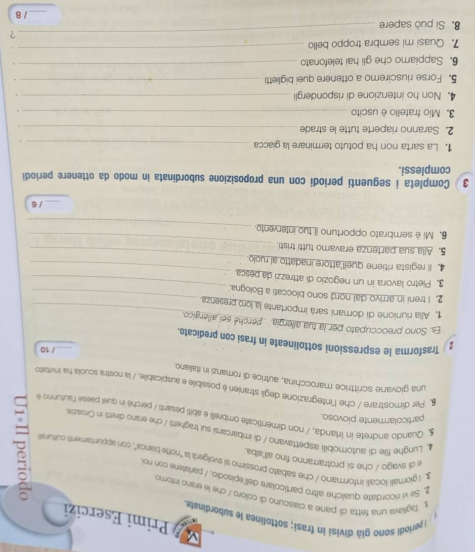 Primi Esercizi
) I periodi sono già divisi in frasí; sottolinea le subordinate.
1, Tagliava una fetta di pane a ciascuno di coloro / che le erano intorno
2. Se vi ricordate qualche altro particolare dell'episodio, / parlatene con noi
e di svago / che si protrarranno fino all'alba.
3, I giornali locali informano / che sabato prossimo si svolgerà la "notte bianca", con appuntamenti culitural
4, Lunghe file di automobili aspettavano / di imbarcarsi sui traghetti / che erano diretti in Croazia
particolarmente piovoso.
5, Quando andrete in Irlanda, / non dimenticate ombrelli e abiti pesanti / perché in quel paese l'autunno e
6, Per dimostrare / che l'integrazione degli stranieri è possibile e auspicabile, / la nostra scuola ha invitato
una giovane scrittrice marocchina, autrice di romanzi in italiano.
_/ 10
2 Trasforma le espressioni sottolineate in frasi con predicato.
Es. Sono preoccupato per la tua allergia. .. perché sei allergico.
1. Alla riunione di domani sarà importante la loro presenza._
_
2. I treni in arrivo dal nord sono bloccati a Bologna._
3. Pietro lavora in un negozio di attrezzi da pesca.
4. ll regista ritiene quell'attore inadatto al ruolo.
_
_
5. Alla sua partenza eravamo tutti tristi.
_
_
6. Miè sembrato opportuno il tuo intervento.
— /6
3 ) Completa i seguenti periodi con una proposizione subordinata in modo da ottenere periodi
complessi.
1. La sarta non ha potuto terminare la giacca _.
2. Saranno riaperte tutte le strade_
3. Mio fratello è uscito_
.
4. Non ho intenzione di rispondergli _.
5. Forse riusciremo a ottenere quei biglietti_
.
6. Sappiamo che gli hai telefonato_
.
_
7. Quasi mi sembra troppo bello 、
_?
8. Si può sapere
_/ 8