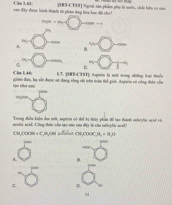 Nhệt độ sối tháp.
Câu 1.43: [SBT-CTST] Ngoài sản phẩm phụ là nước, chất hữu cơ nào
sau đây được hình thành từ phản ứng hóa học đã cho?
CH_3OH+CH_3- COOH
CH_3
CH_3 COOH C_2H_5=□ -cooH
A.
B.
CH,_  15° ∈tlimits _0^((-C-CH_2))
C
D.
Câu 1.44: 1.7. [SBT-CTST] Aspirin là một trong những loại thuốc
giảm đau, hạ sốt được sử dụng rộng rãi trên toàn thế giới. Aspirin có công thức cấu
tạo như sau:
Trong điều kiện ẩm ướt, aspirin có thể bị thủy phân đề tạo thành salicylic acid và
acetic acid. Công thức cầu tạo nào sau đây là của salicylic acid?
CH_3COOH+C_2H_5 OH xrightarrow H^+l^0CH_3COOC_2H_5+H_2O
COOH COOH
HOOC
A.
B.
COOH COOH
HO
C.
D. OH
11