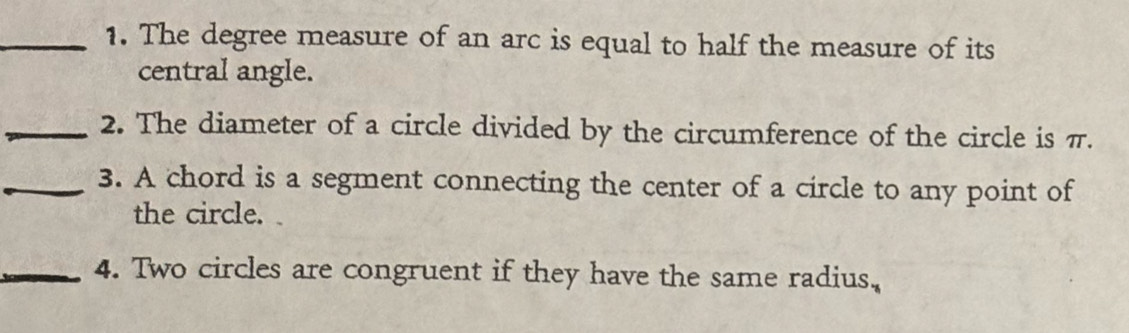 The degree measure of an arc is equal to half the measure of its 
central angle. 
_2. The diameter of a circle divided by the circumference of the circle is π. 
_3. A chord is a segment connecting the center of a circle to any point of 
the circle. 
_4. Two circles are congruent if they have the same radius,