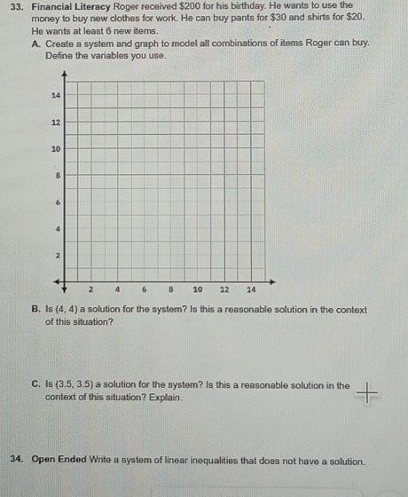 Financial Literacy Roger received $200 for his birthday. He wants to use the 
money to buy new clothes for work. He can buy pants for $30 and shirts for $20. 
He wants at least 6 new items. 
A. Create a system and graph to model all combinations of items Roger can buy. 
Define the variables you use. 
B. Is (4,4) a solution for the system? Is this a reasonable solution in the context 
of this situation? 
C. Is (3.5,3.5) a solution for the system? Is this a reasonable solution in the 
context of this situation? Explain. 
34. Open Ended Write a system of linear inequalities that does not have a solution.