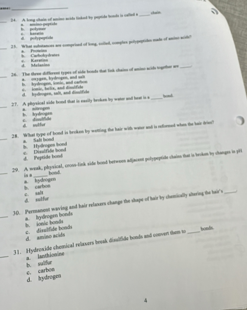 ame
_
_
24. A long chain of amino acids linked by peptide bonds is called a _chein
a. amino-peptide
b. polymer
c. keratin
d. polypeptide
_25. What substances are comprised of long, coiled, complex polypeptides made of amino acids?
a. Proteins
b. Carbohydrates
c. Keratins
d. Melanins
_
26. The three different types of side bonds that link chains of amino acids together are_
a. oxygen, hydrogen, and salt
b. hydrogen, ionic, and carbon
c. ionic, helix, and disulfide
d. hydrogen, salt, and disulfide
_
27. A physical side bond that is easily broken by water and heat is a _bond.
a. nitrogen
b. hydrogen
c. disulfide
d. sulfur
_
28. What type of bond is broken by wetting the hair with water and is reformed when the hair dries?
a. Salt bond
b. Hydrogen bond
c. Disulfide bond
d. Peptide bond
_
29. A weak, physical, cross-link side bond between adjacent polypeptide chains that is broken by changes in pH
is a _bond.
a. hydrogen
b. carbon
c. salt
d. sulfur
_
30. Permanent waving and hair relaxers change the shape of hair by chemically altering the hair’s_
a. hydrogen bonds
b. ionic bonds
c. disulfide bonds
bonds.
d. amino acids
_
31. Hydroxide chemical relaxers break disulfide bonds and convert them to_
a. lanthionine
b. sulfur
c. carbon
d. hydrogen
4
