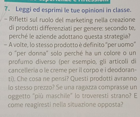 Leggi ed esprimi le tue opinioni in classe. 
- Rifletti sul ruolo del marketing nella creazione 
di prodotti differenziati per genere: secondo te, 
perché le aziende adottano questa strategia? 
- A volte, lo stesso prodotto è definito “per uomo” 
o “per donna” solo perché ha un colore o un 
profumo diverso (per esempio, gli articoli di 
cancelleria o le creme per il corpo e i deodoran- 
ti). Che cosa ne pensi? Questi prodotti avranno 
lo stesso prezzo? Se una ragazza comprasse un 
oggetto “più maschile” lo troveresti strano? E 
come reagiresti nella situazione opposta?