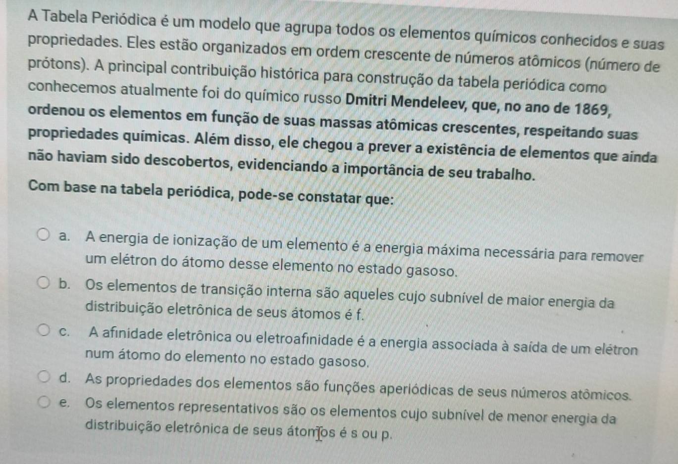 A Tabela Periódica é um modelo que agrupa todos os elementos químicos conhecidos e suas
propriedades. Eles estão organizados em ordem crescente de números atômicos (número de
prótons). A principal contribuição histórica para construção da tabela periódica como
conhecemos atualmente foi do químico russo Dmitri Mendeleev, que, no ano de 1869,
ordenou os elementos em função de suas massas atômicas crescentes, respeitando suas
propriedades químicas. Além disso, ele chegou a prever a existência de elementos que ainda
não haviam sido descobertos, evidenciando a importância de seu trabalho.
Com base na tabela periódica, pode-se constatar que:
a. A energia de ionização de um elemento é a energia máxima necessária para remover
um elétron do átomo desse elemento no estado gasoso.
b. Os elementos de transição interna são aqueles cujo subnível de maior energia da
distribuição eletrônica de seus átomos é f.
c. A afinidade eletrônica ou eletroafinidade é a energia associada à saída de um elétron
num átomo do elemento no estado gasoso.
d. As propriedades dos elementos são funções aperiódicas de seus números atômicos.
e. Os elementos representativos são os elementos cujo subnível de menor energia da
distribuição eletrônica de seus átomos é s ou p.