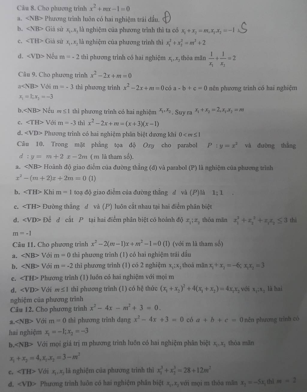 Cho phương trình x^2+mx-1=0
a. Phương trình luôn có hai nghiệm trái dấu.
b. Giả sử x_1,x_2 là nghiệm của phương trình thì ta có x_1+x_2=m,x_1.x_2=-1
c. ∠ TH> Giả sử x_1,x_2 là nghiệm của phương trình thì x_1^(2+x_2^2=m^2)+2
d. Nếu m=-2 thì phương trình có hai nghiệm x_1,x_2 thỏa mãn frac 1x_1+frac 1x_2=2
Câu 9. Cho phương trình x^2-2x+m=0
a V ới m=-3 thì phương trình x^2-2x+m=0 có a-b+c=0 nên phương trình có hai nghiệm
x_1=1;x_2=-3
b. ∠ NB> Nếu m≤ 1 thì phương trình có hai nghiệm x_1,x_2. Suy ra x_1+x_2=2,x_1x_2=m
c. Với m=-3 thì x^2-2x+m=(x+3)(x-1)
d. Phương trình có hai nghiệm phân biệt dương khi 0
Câu 10. Trong mặt phẳng tọa độ Oxy cho parabol P:y=x^2 và đường thắng
d:y=m+2x-2m ( m là tham số).
a. ∠ NB> * Hoành độ giao điểm của đường thẳng (d) và parabol (P) là nghiệm của phương trình
x^2-(m+2)x+2m=0 (1)
b. Khi m=1 toạ độ giao điểm của đường thẳng d và (P)là 1; 1 .
c. Đường thắng d và (P) luôn cắt nhau tại hai điểm phân biệt
d. Đềể d cắt P tại hai điểm phân biệt có hoành độ x_1;x_2 thỏa mãn x_1^(2+x_2^2+x_1)x_2≤ 3 thì
m=-1
Câu 11. Cho phương trình x^2-2(m-1)x+m^2-1=0 (1) (với m là tham số)
a. ∠ NB> Với m=0 thì phương trình (1) có hai nghiệm trái dấu
b. ∠ NB> Với m=-2 thì phương trình (1) có 2 nghiệm x_1;x_2 thoả mãn x_1+x_2=-6;x_1x_2=3
c. Phương trình (1) luôn có hai nghiệm với mọi m
d. ∠ VD> Với m≤ 1 thì phương trình (1) có hệ thức (x_1+x_2)^2+4(x_1+x_2)=4x_1x_2 với x_1;x_2 là hai
nghiệm của phương trình
Câu 12. Cho phương trình x^2-4x-m^2+3=0.
a. Với m=0 thì phương trình dạng x^2-4x+3=0 có a+b+c=0 nên phương trình có
hai nghiệm x_1=-1;x_2=-3
b. ∠ NB> Với mọi giá trị m phương trình luôn có hai nghiệm phân biệt x_1,x_2 thòa mãn
x_1+x_2=4,x_1.x_2=3-m^2
c. ∠ TH>Voix_1,x_2 là nghiệm của phương trình thì x_1^(3+x_2^3=28+12m^2)
d. ∠ VD> Phương trình luôn có hai nghiệm phân biệt x_1,x_2 với mọi m thỏa mãn x_2=-5x 7 thì m=2