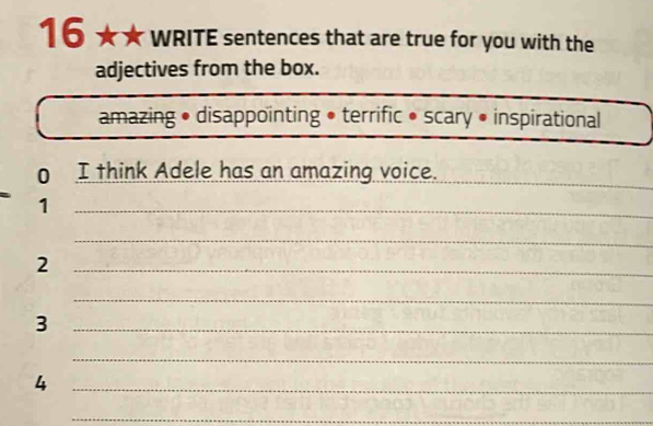 16 ★ WRITE sentences that are true for you with the 
adjectives from the box. 
amazing • disappointing • terrific • scary • inspirational 
o I think Adele has an amazing voice. 
_ 
_1 
_ 
_2 
_ 
_3 
_ 
_4 
_