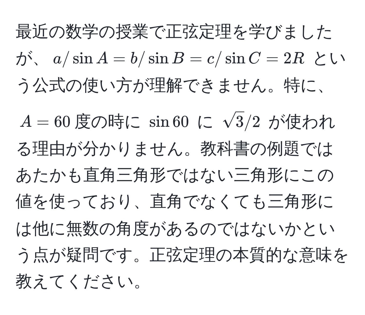 最近の数学の授業で正弦定理を学びましたが、$a/sin A = b/sin B = c/sin C = 2R$ という公式の使い方が理解できません。特に、$A=60$度の時に $sin 60$ に $sqrt(3)/2$ が使われる理由が分かりません。教科書の例題ではあたかも直角三角形ではない三角形にこの値を使っており、直角でなくても三角形には他に無数の角度があるのではないかという点が疑問です。正弦定理の本質的な意味を教えてください。