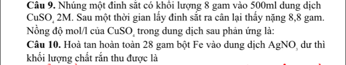 Nhúng một đinh sắt có khổi lượng 8 gam vào 500ml dung dịch 
CuSO 2M. Sau một thời gian lấy đinh sắt ra cân lại thấy nặng 8, 8 gam. 
Nồng độ mol/l của CuSO trong dung dịch sau phản ứng là: 
Câu 10. Hoà tan hoàn toàn 28 gam bột Fe vào dung dịch AgNO, dư thì 
khối lượng chất rắn thu được là