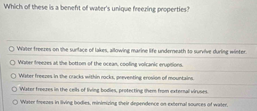 Which of these is a beneft of water's unique freezing properties?
Water freezes on the surface of lakes, allowing marine life underneath to survive during winter.
Water freezes at the bottom of the ocean, cooling volcanic eruptions.
Water freezes in the cracks within rocks, preventing erosion of mountains.
Water freezes in the cells of living bodies, protecting them from external viruses.
Water freezes in living bodies, minimizing their dependence on external sources of water.