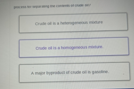 process for separating the contents of crude oil?
Crude oil is a heterogeneous mixture
Crude oil is a homogeneous mixture.
A major byproduct of crude oil is gasoline.