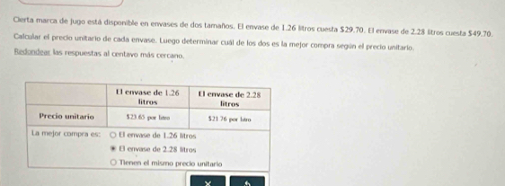 Cierta marca de jugo está disponible en envases de dos tamaños. El envase de 1.26 litros cuesta $29.70. El envase de 2.28 litros cuesta $49.70. 
Calcular el precio unitario de cada envase. Luego determinar cuál de los dos es la mejor compra según el precio unitario. 
Bedondear las respuestas al centavo más cercano.