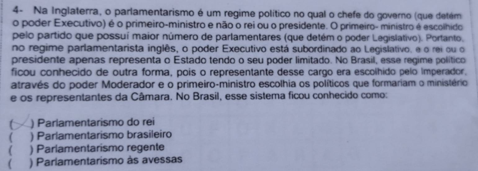 4- Na Inglaterra, o parlamentarismo é um regime político no qual o chefe do governo (que detém
o poder Executivo) é o primeiro-ministro e não o rei ou o presidente. O primeiro- ministro é escolhido
pelo partido que possuí maior número de parlamentares (que detém o poder Legislativo). Portanto,
no regime parlamentarista inglês, o poder Executivo está subordinado ao Legislativo, e o rei ou o
presidente apenas representa o Estado tendo o seu poder limitado. No Brasil, esse regime político
ficou conhecido de outra forma, pois o representante desse cargo era escolhido pelo Imperador.
através do poder Moderador e o primeiro-ministro escolhia os políticos que formariam o ministério
e os representantes da Câmara. No Brasil, esse sistema ficou conhecido como:
) Parlamentarismo do rei
( ) Parlamentarismo brasileiro
( ) Parlamentarismo regente
( ) Parlamentarismo às avessas