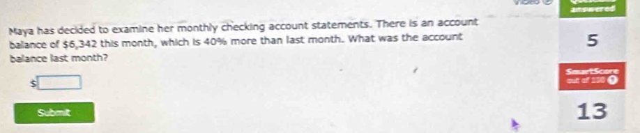 answered
Maya has decided to examine her monthly checking account statements. There is an account
balance of $6,342 this month, which is 40% more than last month. What was the account
5
balance last month?
SmartScore
$ □
out of 150 O
Submilt
13