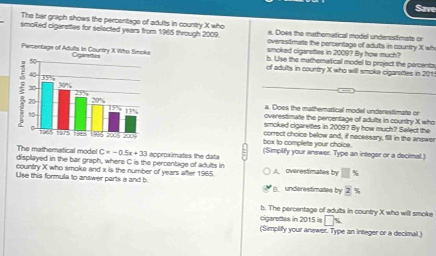 Save
The ber graph shows the percentage of adults in country X who
smolked cigaretttes for selected years from 1965 through 2009. a. Does the mathematical model underestimate or
overestimate the percentage of adults in country X wh
smoked cigaretties in 2009? By how much?
b. Use the mathematficall model to project the percenta
of adults in country X who will smoke cigarettes in 201
a. Does the mathematical model underestimate or
overestimate the percentage of adults in country X who
smoked cigarettes in 2009? By how much? Select the
correct choice below and, if necessary, fill in the answer
box to complete your choice.
The mathematical model C=-0.5x+33 approximates the data
: (Simplify your answer. Type an integer or a decimal.)
displayed in the bar graph, where C is the percentage of adults in
country X who smoke and x is the number of years after 1965. A overestimates by □ %
Use this formula to answer parts a and b. B. underestimates by 2 %
b. The percentage of adults in country X who will smoke
cigarettes in 2015 is □ x
(Simplify your answer. Type an integer or a decimal.)