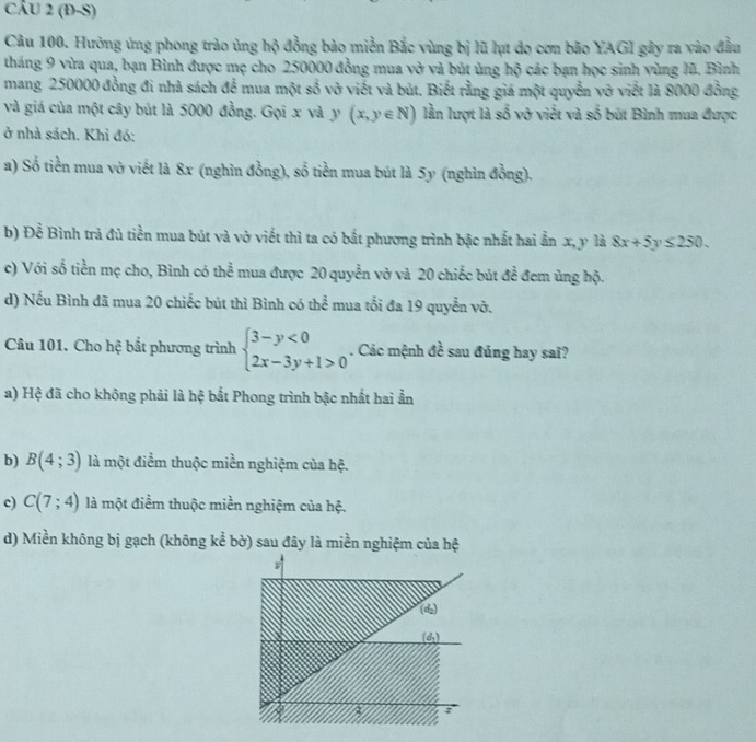 (Đ-S)
Câu 100. Hưởng ứng phong trào ủng hộ đồng bảo miền Bắc vùng bị lũ lụt do cơn bão YAGI gây ra vào đầu
tháng 9 vừa qua, bạn Bình được mẹ cho 250000 đồng mua vở và bút ủng hộ các bạn học sinh vùng lũ. Bình
mang 250000 đồng đi nhà sách để mua một số vở viết và bút. Biết rằng giá một quyễn vở viết là 8000 đồng
và giá của một cây bút là 5000 đồng. Gọi x và y (x,y∈ N) lần lượt là số vở viết và số bút Bình mua được
ở nhà sách. Khi đó:
a) Số tiền mua vở viết là 8x (nghìn đồng), số tiền mua bút là 5y (nghìn đồng).
b) Đề Bình trã đủ tiền mua bút và vở viết thì ta có bắt phương trình bậc nhất hai ẩn x, y là 8x+5y≤ 250.
c) Với số tiền mẹ cho, Bình có thể mua được 20 quyền vở và 20 chiếc bút đề đem ủng hộ.
d) Nếu Bình đã mua 20 chiếc bút thì Bình có thể mua tối đa 19 quyển vở.
Câu 101. Cho hệ bất phương trình beginarrayl 3-y<0 2x-3y+1>0endarray.. Các mệnh overline overline c sau đúng hay saï?
a) Hệ đã cho không phải là hệ bắt Phong trình bậc nhất hai ần
b) B(4;3) là một điểm thuộc miền nghiệm của hệ.
c) C(7;4) là một điểm thuộc miền nghiệm của hệ.
d) Miền không bị gạch (không kể bờ) sau đây là miền nghiệm của hệ