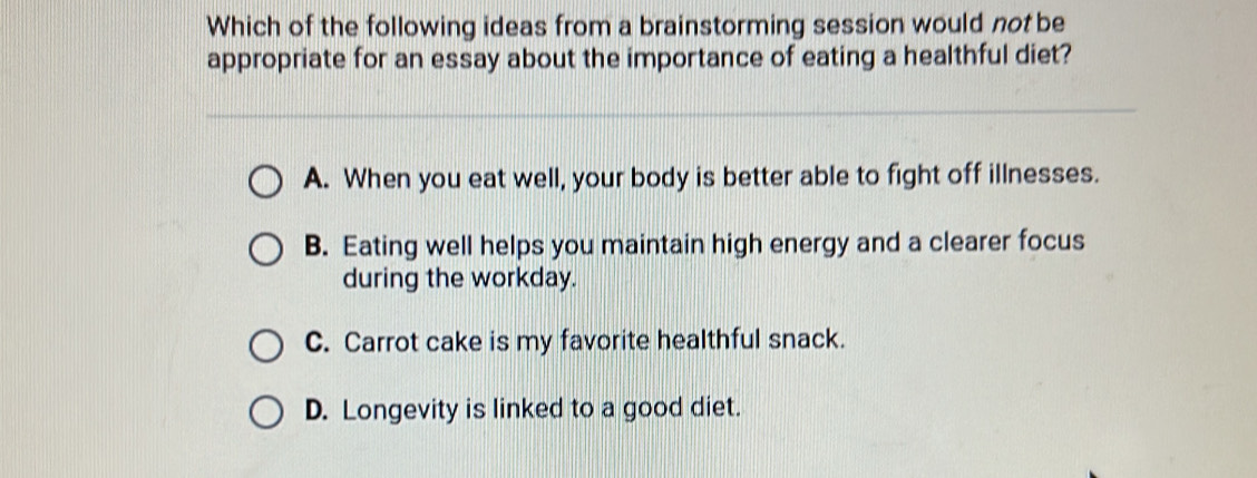 Which of the following ideas from a brainstorming session would not be
appropriate for an essay about the importance of eating a healthful diet?
A. When you eat well, your body is better able to fight off illnesses.
B. Eating well helps you maintain high energy and a clearer focus
during the workday.
C. Carrot cake is my favorite healthful snack.
D. Longevity is linked to a good diet.