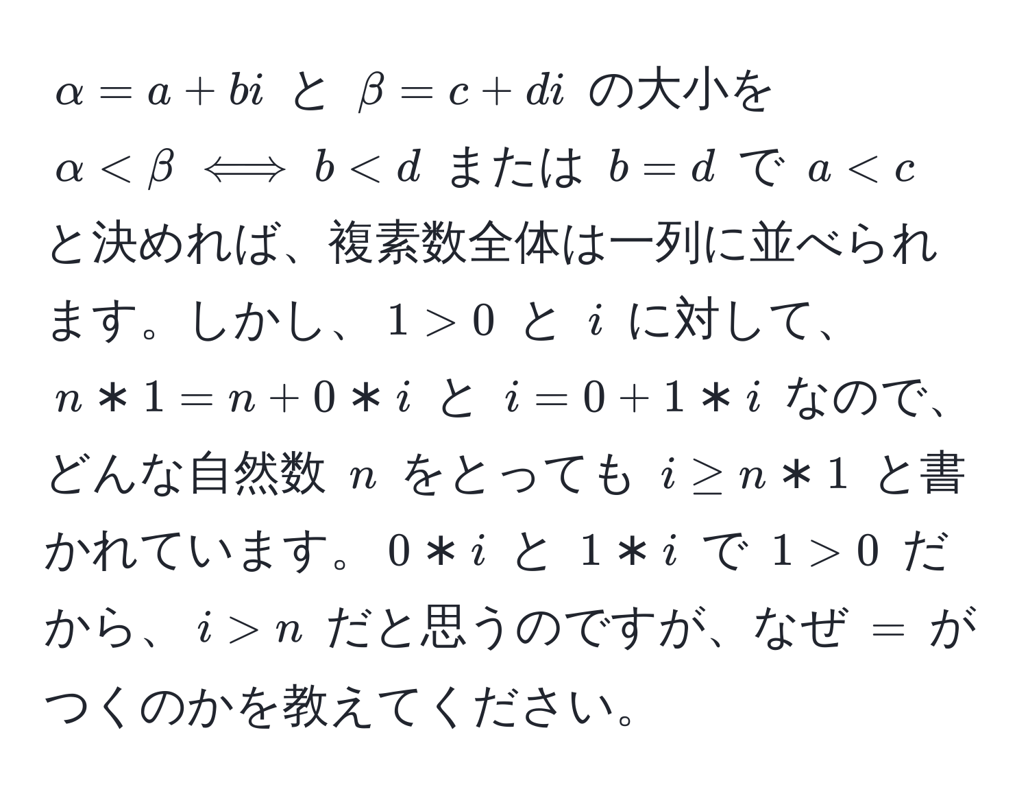 $alpha=a+bi$ と $beta=c+di$ の大小を $alpha 0$ と $i$ に対して、$n*1=n+0*i$ と $i=0+1*i$ なので、どんな自然数 $n$ をとっても $i ≥ n*1$ と書かれています。$0*i$ と $1*i$ で $1>0$ だから、$i>n$ だと思うのですが、なぜ $=$ がつくのかを教えてください。