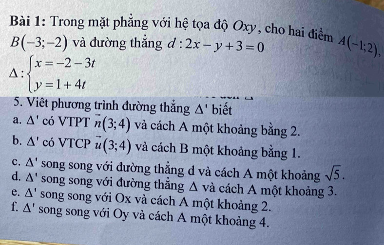 Trong mặt phăng với hệ tọa độ Oxy, cho hai điểm A(-1;2),
B(-3;-2) và đường thắng d:2x-y+3=0
Delta :beginarrayl x=-2-3t y=1+4tendarray.
5. Viêt phương trình đường thắng Δ' biết 
a. Δ' có VTPT vector n(3;4) và cách A một khoảng bằng 2. 
b. △ ' có VTCP vector u(3;4) và cách B một khoảng bằng 1. 
c. △ ' song song với đường thắng d và cách A một khoảng sqrt(5). 
d. △ ' song song với đường thắng Δ và cách A một khoảng 3. 
e. △ ' song song với Ox và cách A một khoảng 2. 
f. △ ' song song với Oy và cách A một khoảng 4.