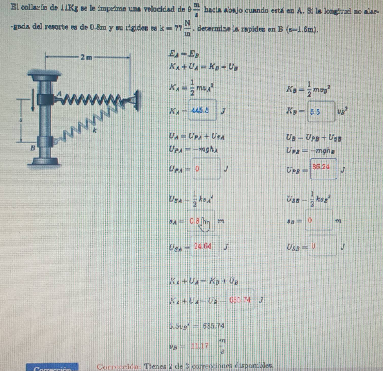 El collarín de 11Kg se le imprime una velocidad de 9 m/8  hacia abajo cuando está en A. Sí la longitud no alar-
-gada del resorte es de 0.8m y su rigides es k=77 N/m . determine la rapidez en B(s=1.6m).
E_A=E_B
K_A+U_A=K_B+U_B
K_A= 1/2 mv_A^(2
K_B)= 1/2 mv_B^(2
K_A)-445.5J
K_B=5.5v_B^(2
U_A)=U_PA+U_SA
U_B-U_PB+U_SB
U_PA=-mgh_A
U_PB=-mgh_B
U_PA=□ J
U_PB=□ 86.24J
U_SA- 1/2 ks_A^(2
U_s-frac 1)2kss^(a^2)
s_A=0.8sqrt(m)m
s_B=0m
U_SA=24.64 J
U_SB=0J
K_A+U_A=K_B+U_B
K_A+U_A-U_B-685.74 J
5.5v_B^(2=685.74
nu _B)=11.17  m/s 
Corrección: Tienes 2 de 3 correcciones disponibles.