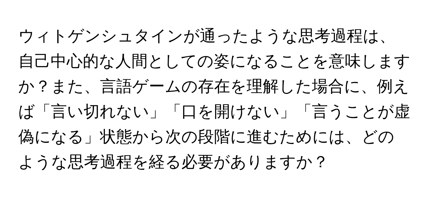 ウィトゲンシュタインが通ったような思考過程は、自己中心的な人間としての姿になることを意味しますか？また、言語ゲームの存在を理解した場合に、例えば「言い切れない」「口を開けない」「言うことが虚偽になる」状態から次の段階に進むためには、どのような思考過程を経る必要がありますか？