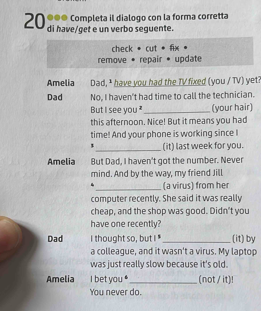 20 ●●● Completa il dialogo con la forma corretta 
di have/get e un verbo seguente. 
check • cut • fix 
remove • repair • update 
Amelia Dad, ¹ have you had the TV fixed (you / TV) yet? 
Dad No, I haven’t had time to call the technician. 
But I see you ² _(your hair) 
this afternoon. Nice! But it means you had 
time! And your phone is working since I 
3 
_(it) last week for you. 
Amelia But Dad, I haven’t got the number. Never 
mind. And by the way, my friend Jill 
4 
_(a virus) from her 
computer recently. She said it was really 
cheap, and the shop was good. Didn’t you 
have one recently? 
Dad I thought so, but |^5 _(it) by 
a colleague, and it wasn’t a virus. My laptop 
was just really slow because it’s old. 
Amelia I bet you '_ (not / it)! 
You never do.